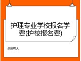 护理专业学校报名学费(护校报名费)