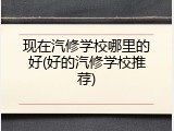现在汽修学校哪里的好(好的汽修学校推荐)