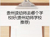 贵州读幼师去哪个学校好(贵州幼师学校推荐)