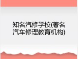知名汽修学校(著名汽车修理教育机构)