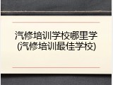 汽修培训学校哪里学(汽修培训最佳学校)
