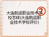 大连航运职业技术学校怎样(大连航运职业技术学校评价)