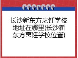长沙新东方烹饪学校地址在哪里(长沙新东方烹饪学校位置)