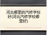 河北哪里的汽修学校好(河北汽修学校哪里好)