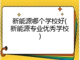 新能源哪个学校好(新能源专业优秀学校)