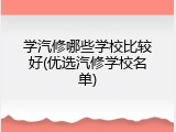 学汽修哪些学校比较好(优选汽修学校名单)