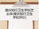 重庆知行卫生学校怎么样(重庆知行卫生学校评价)