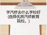 学汽修去什么学校好(选择优质汽修教育院校。)