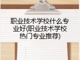 职业技术学校什么专业好(职业技术学校热门专业推荐)