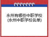 永州有哪些中职学校(永州中职学校名单)