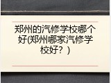 郑州的汽修学校哪个好(郑州哪家汽修学校好？)