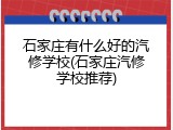 石家庄有什么好的汽修学校(石家庄汽修学校推荐)