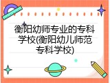 衡阳幼师专业的专科学校(衡阳幼儿师范专科学校)
