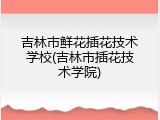 吉林市鲜花插花技术学校(吉林市插花技术学院)