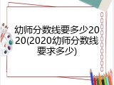 幼师分数线要多少2020(2020幼师分数线要求多少)