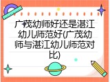 广茂幼师好还是湛江幼儿师范好(广茂幼师与湛江幼儿师范对比)
