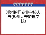 郑州护理专业学校大专(郑州大专护理学校)