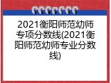 2021衡阳师范幼师专项分数线(2021衡阳师范幼师专业分数线)