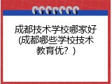 成都技术学校哪家好(成都哪些学校技术教育优？)