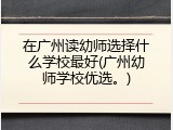 在广州读幼师选择什么学校最好(广州幼师学校优选。)