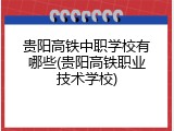 贵阳高铁中职学校有哪些(贵阳高铁职业技术学校)