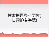 甘肃护理专业学校(甘肃护专学院)