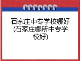 石家庄中专学校哪好(石家庄哪所中专学校好)