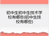 初中生初中生技术学校有哪些(初中生技校有哪些)