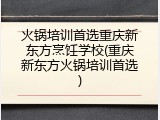 火锅培训首选重庆新东方烹饪学校(重庆新东方火锅培训首选)