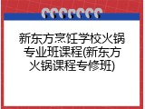 新东方烹饪学校火锅专业班课程(新东方火锅课程专修班)