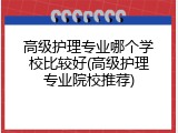高级护理专业哪个学校比较好(高级护理专业院校推荐)