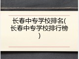 长春中专学校排名(长春中专学校排行榜)