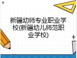 新疆幼师专业职业学校(新疆幼儿师范职业学校)
