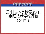 贵阳技术学校怎么样(贵阳技术学校评价如何？)