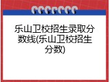 乐山卫校招生录取分数线(乐山卫校招生分数)