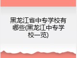 黑龙江省中专学校有哪些(黑龙江中专学校一览)