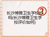 长沙博雅卫生学校好吗(长沙博雅卫生学校评价如何)