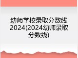 幼师学校录取分数线2024(2024幼师录取分数线)