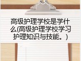 高级护理学校是学什么(高级护理学校学习护理知识与技能。)