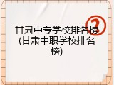 甘肃中专学校排名榜(甘肃中职学校排名榜)