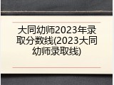 大同幼师2023年录取分数线(2023大同幼师录取线)