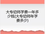 大专幼师学费一年多少钱(大专幼师年学费多少)