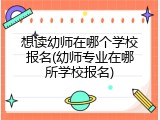 想读幼师在哪个学校报名(幼师专业在哪所学校报名)