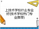 上技术学校什么专业好(技术学校热门专业推荐)