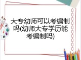 大专幼师可以考编制吗(幼师大专学历能考编制吗)