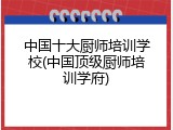 中国十大厨师培训学校(中国顶级厨师培训学府)