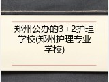 郑州公办的3+2护理学校(郑州护理专业学校)
