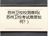 苏州卫校校测难吗(苏州卫校考试难度如何？)