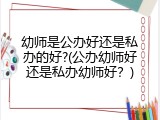 幼师是公办好还是私办的好?(公办幼师好还是私办幼师好？)
