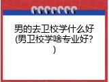 男的去卫校学什么好(男卫校学啥专业好？)